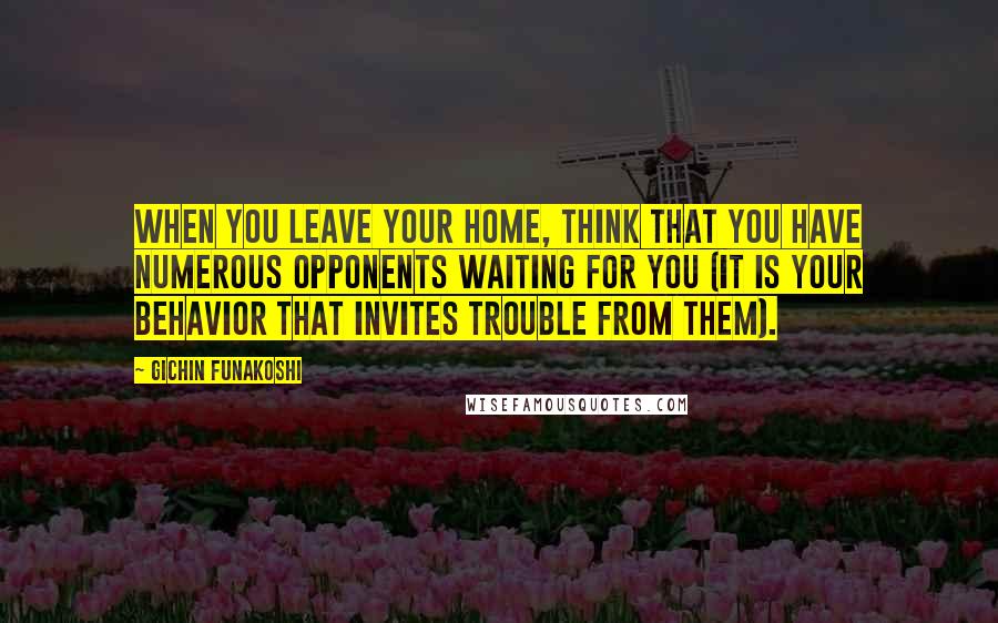 Gichin Funakoshi Quotes: When you leave your home, think that you have numerous opponents waiting for you (it is your behavior that invites trouble from them).