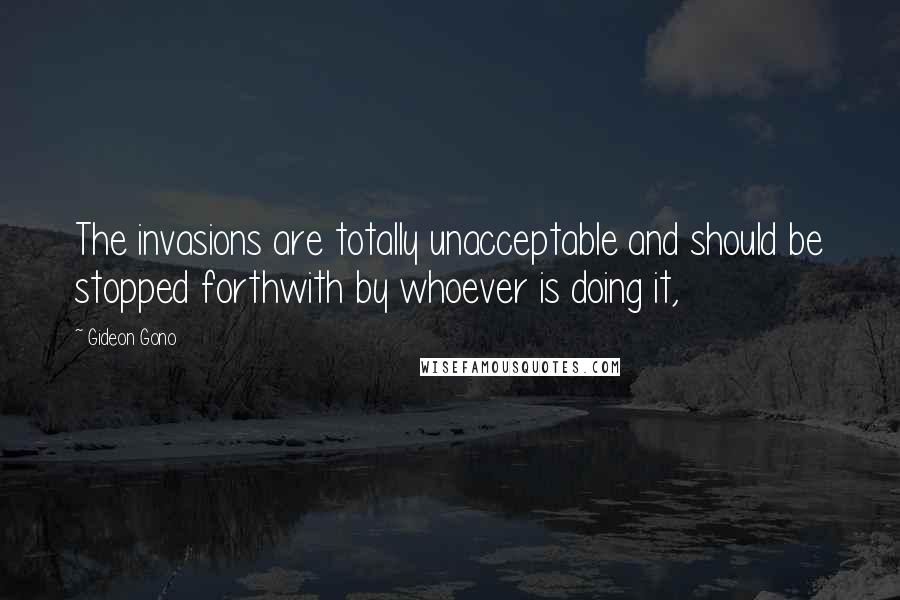 Gideon Gono Quotes: The invasions are totally unacceptable and should be stopped forthwith by whoever is doing it,