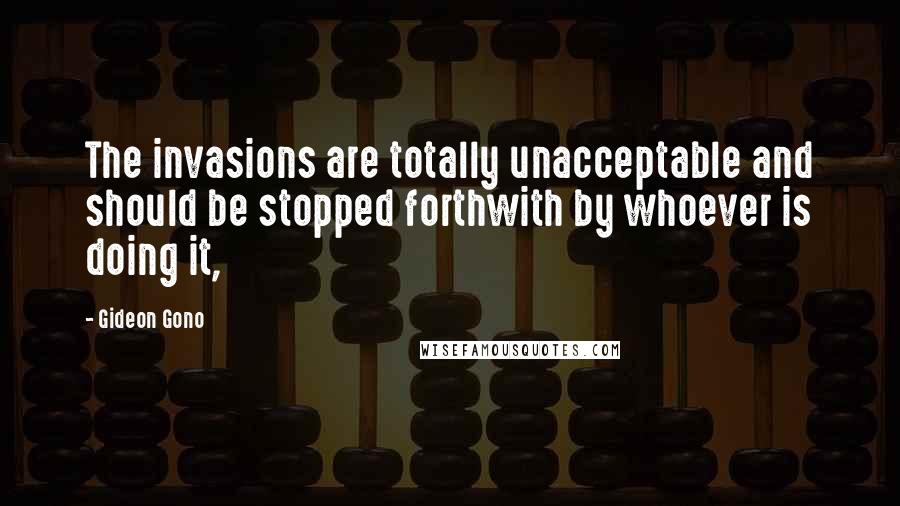 Gideon Gono Quotes: The invasions are totally unacceptable and should be stopped forthwith by whoever is doing it,