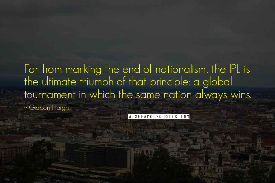 Gideon Haigh Quotes: Far from marking the end of nationalism, the IPL is the ultimate triumph of that principle: a global tournament in which the same nation always wins.