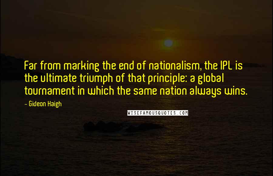 Gideon Haigh Quotes: Far from marking the end of nationalism, the IPL is the ultimate triumph of that principle: a global tournament in which the same nation always wins.