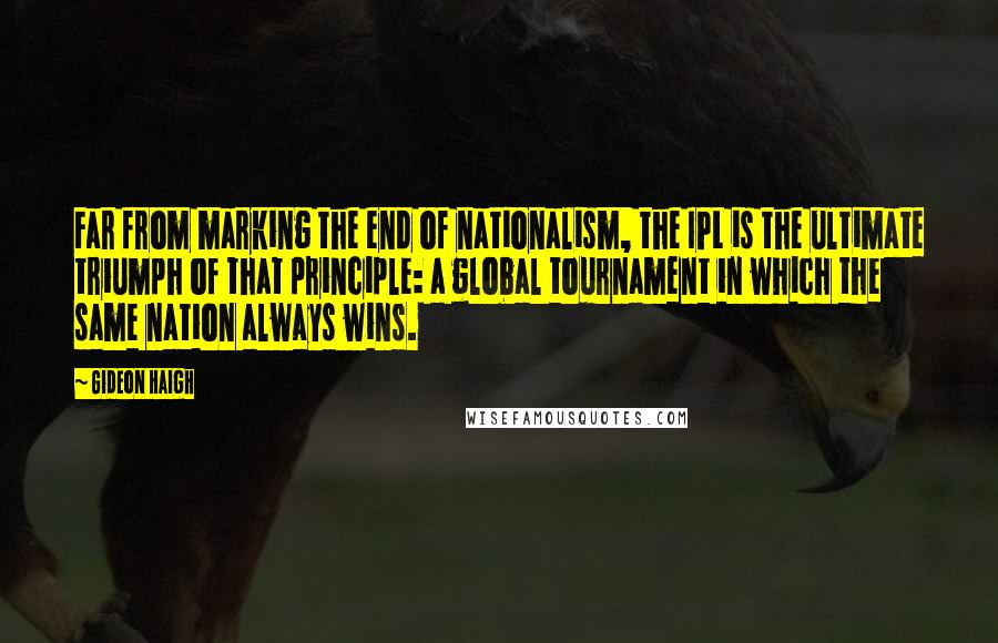 Gideon Haigh Quotes: Far from marking the end of nationalism, the IPL is the ultimate triumph of that principle: a global tournament in which the same nation always wins.