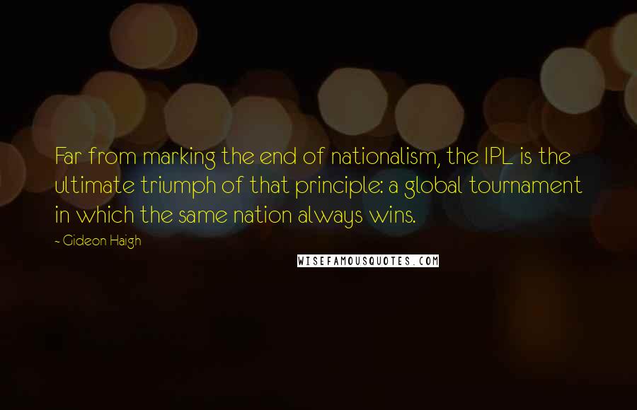 Gideon Haigh Quotes: Far from marking the end of nationalism, the IPL is the ultimate triumph of that principle: a global tournament in which the same nation always wins.