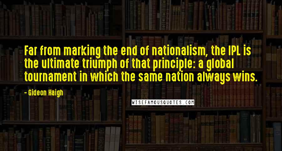 Gideon Haigh Quotes: Far from marking the end of nationalism, the IPL is the ultimate triumph of that principle: a global tournament in which the same nation always wins.