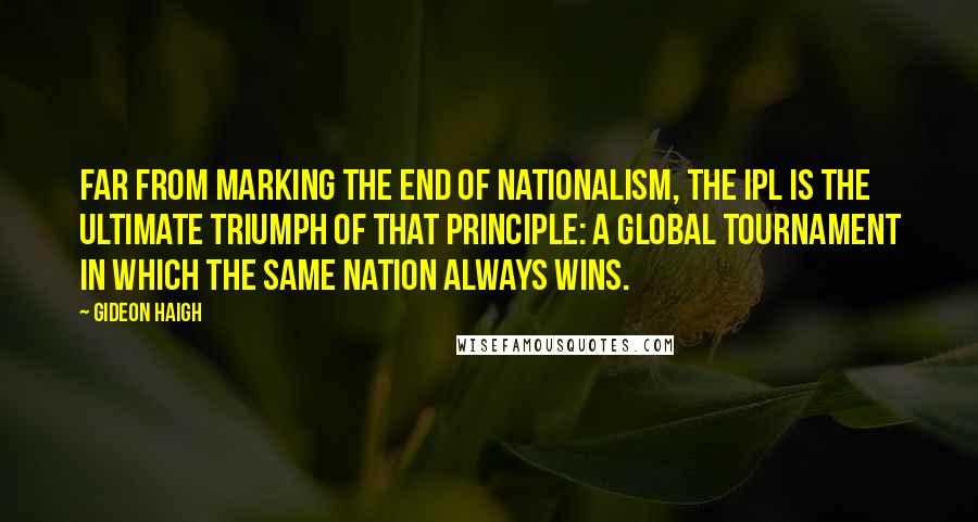 Gideon Haigh Quotes: Far from marking the end of nationalism, the IPL is the ultimate triumph of that principle: a global tournament in which the same nation always wins.
