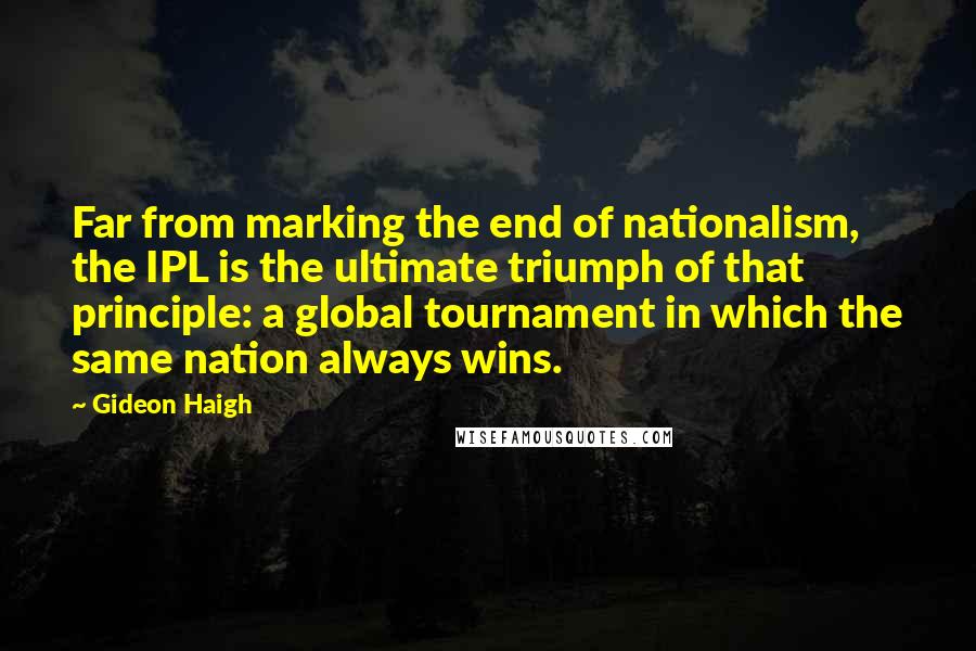 Gideon Haigh Quotes: Far from marking the end of nationalism, the IPL is the ultimate triumph of that principle: a global tournament in which the same nation always wins.