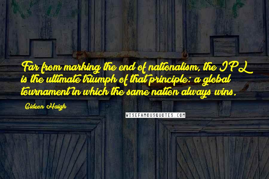 Gideon Haigh Quotes: Far from marking the end of nationalism, the IPL is the ultimate triumph of that principle: a global tournament in which the same nation always wins.