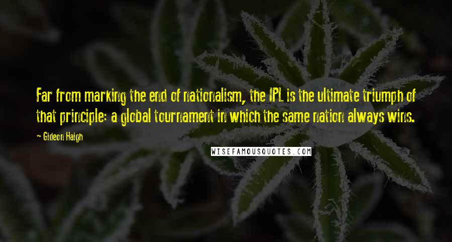 Gideon Haigh Quotes: Far from marking the end of nationalism, the IPL is the ultimate triumph of that principle: a global tournament in which the same nation always wins.