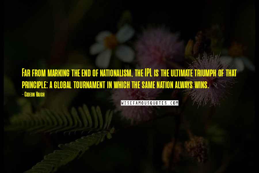 Gideon Haigh Quotes: Far from marking the end of nationalism, the IPL is the ultimate triumph of that principle: a global tournament in which the same nation always wins.