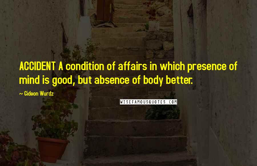 Gideon Wurdz Quotes: ACCIDENT A condition of affairs in which presence of mind is good, but absence of body better.