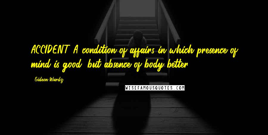 Gideon Wurdz Quotes: ACCIDENT A condition of affairs in which presence of mind is good, but absence of body better.