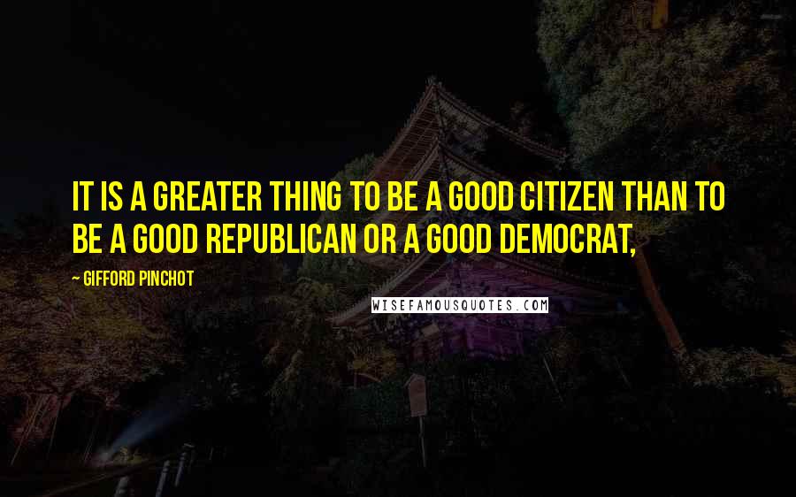 Gifford Pinchot Quotes: It is a greater thing to be a good citizen than to be a good Republican or a good Democrat,