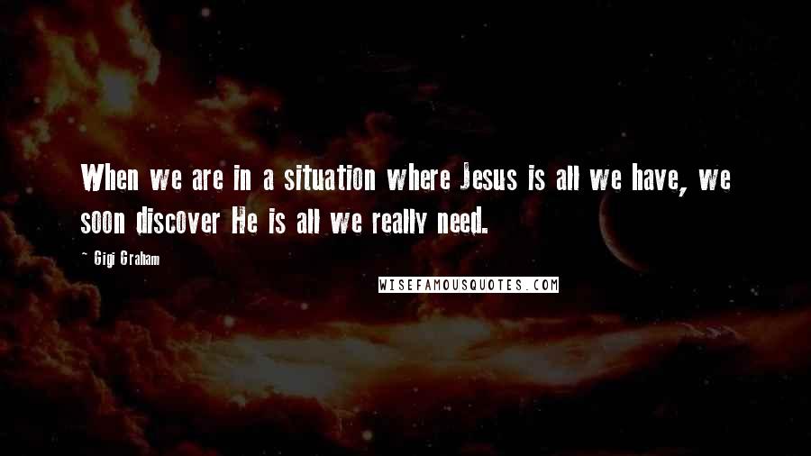 Gigi Graham Quotes: When we are in a situation where Jesus is all we have, we soon discover He is all we really need.