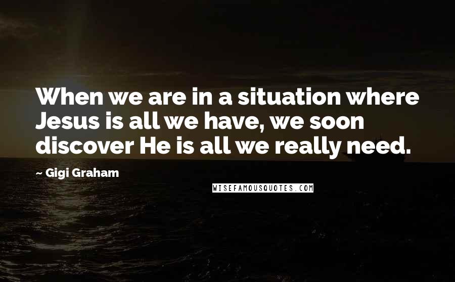 Gigi Graham Quotes: When we are in a situation where Jesus is all we have, we soon discover He is all we really need.