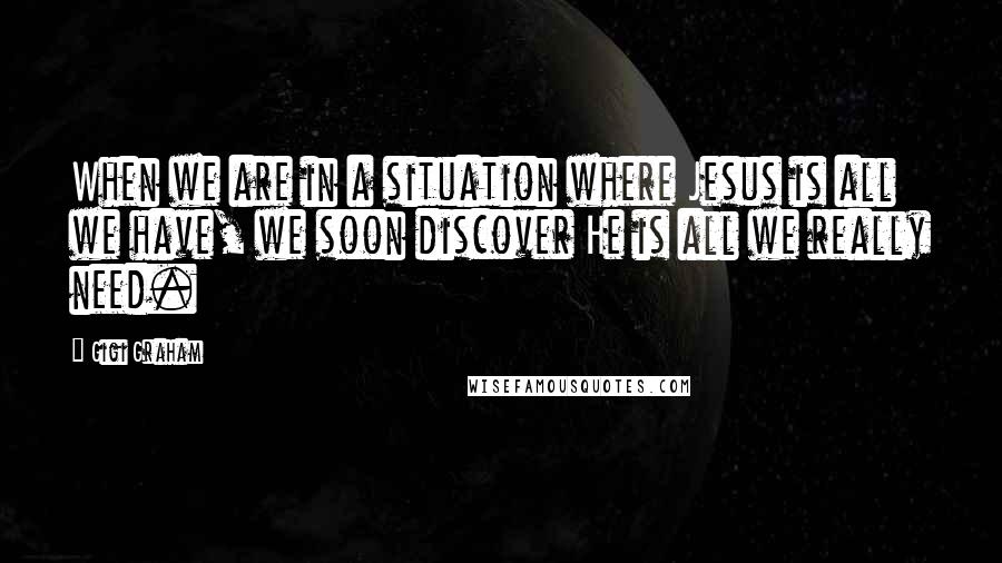 Gigi Graham Quotes: When we are in a situation where Jesus is all we have, we soon discover He is all we really need.