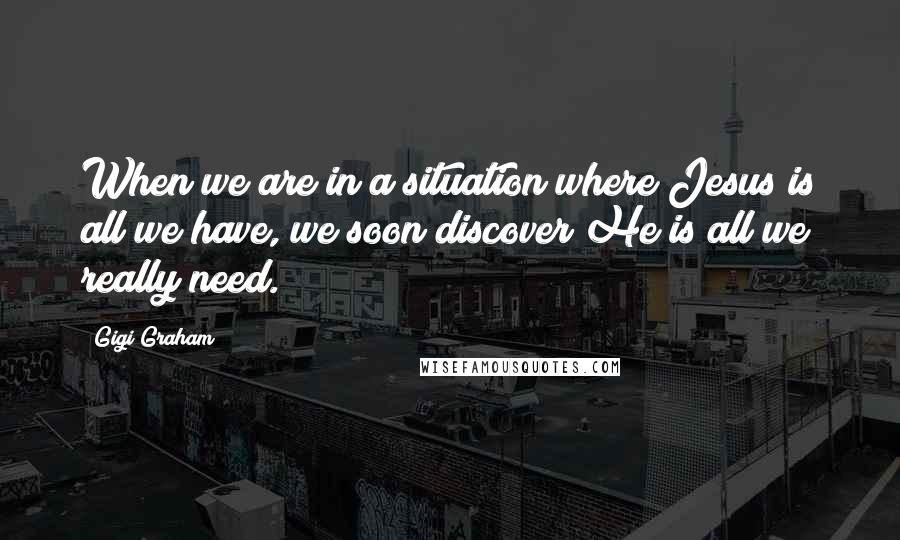 Gigi Graham Quotes: When we are in a situation where Jesus is all we have, we soon discover He is all we really need.