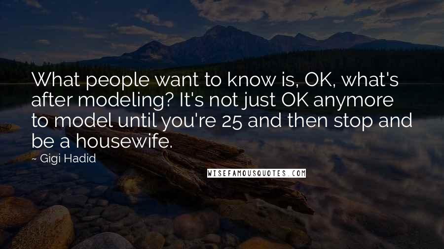 Gigi Hadid Quotes: What people want to know is, OK, what's after modeling? It's not just OK anymore to model until you're 25 and then stop and be a housewife.