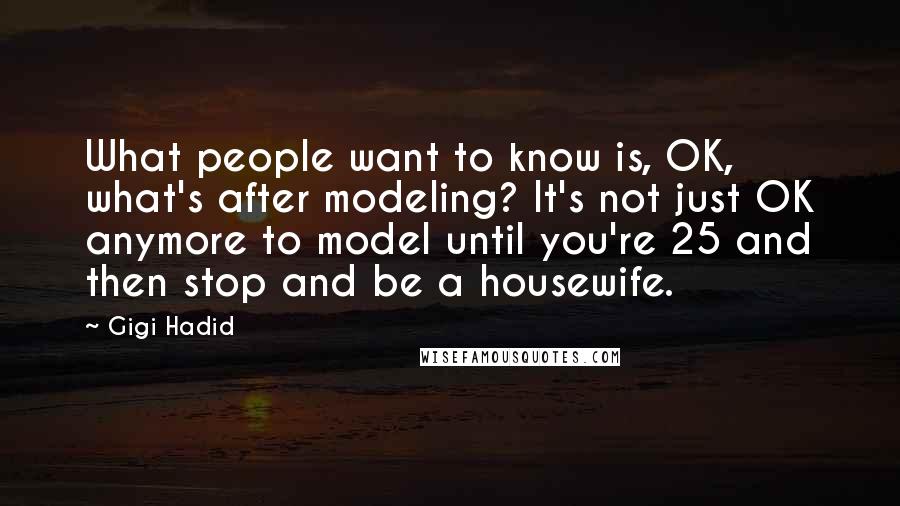 Gigi Hadid Quotes: What people want to know is, OK, what's after modeling? It's not just OK anymore to model until you're 25 and then stop and be a housewife.