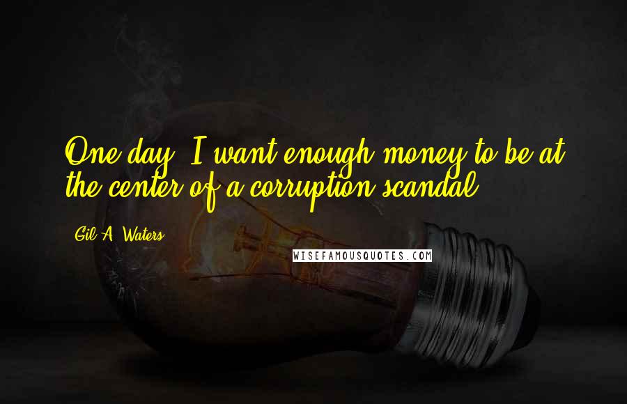 Gil A. Waters Quotes: One day, I want enough money to be at the center of a corruption scandal.