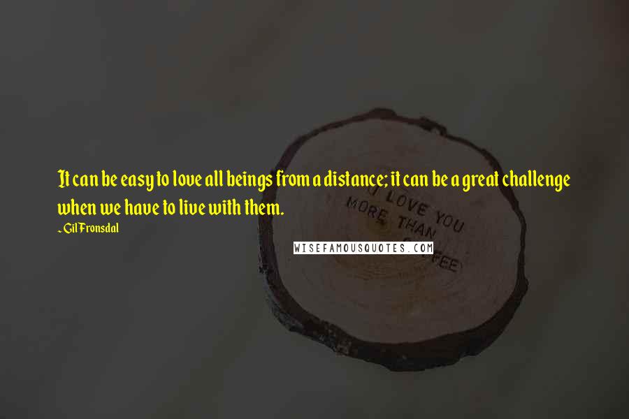 Gil Fronsdal Quotes: It can be easy to love all beings from a distance; it can be a great challenge when we have to live with them.