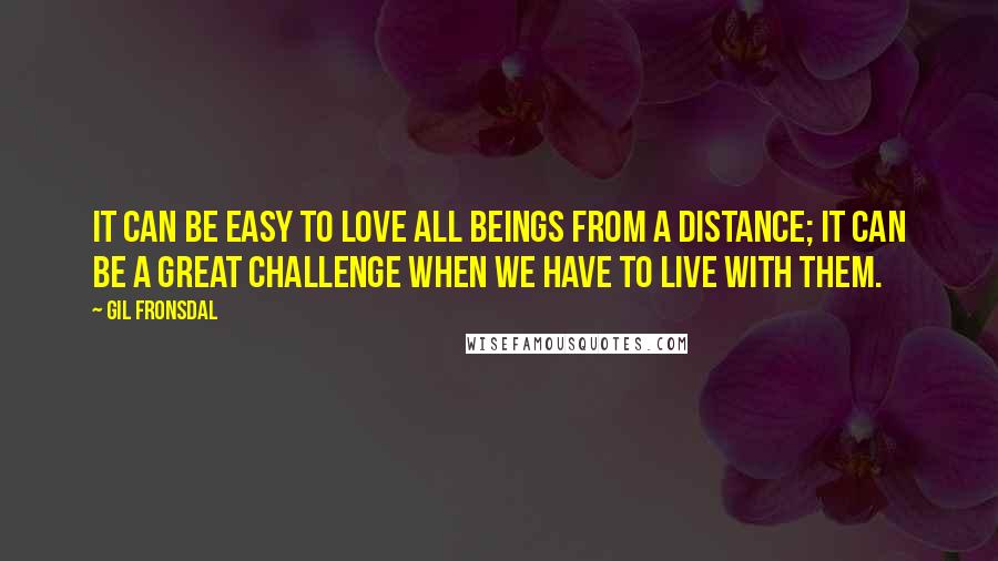 Gil Fronsdal Quotes: It can be easy to love all beings from a distance; it can be a great challenge when we have to live with them.