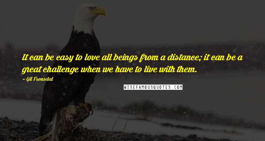 Gil Fronsdal Quotes: It can be easy to love all beings from a distance; it can be a great challenge when we have to live with them.