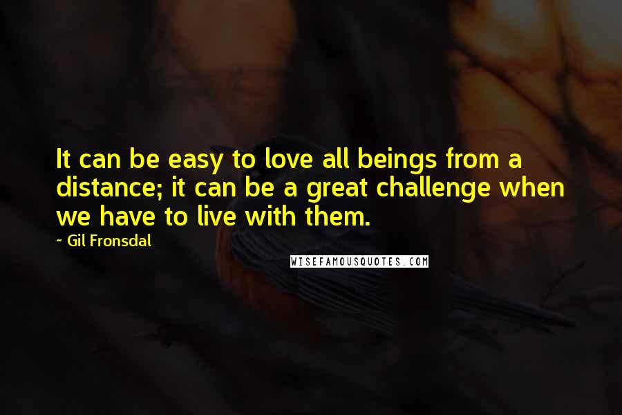 Gil Fronsdal Quotes: It can be easy to love all beings from a distance; it can be a great challenge when we have to live with them.