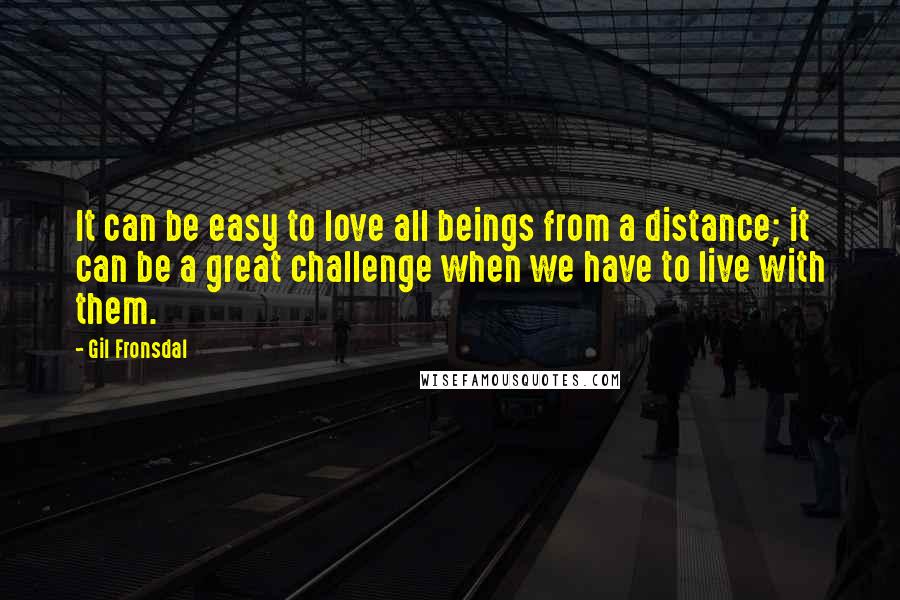 Gil Fronsdal Quotes: It can be easy to love all beings from a distance; it can be a great challenge when we have to live with them.