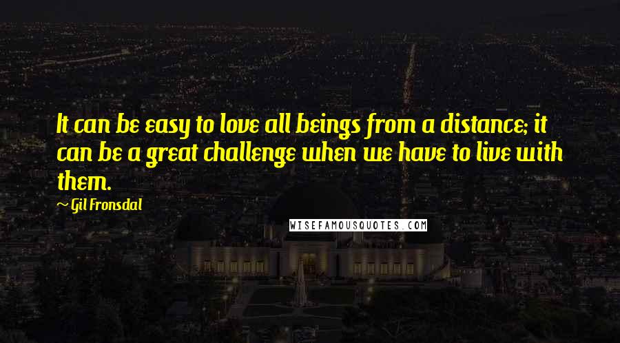 Gil Fronsdal Quotes: It can be easy to love all beings from a distance; it can be a great challenge when we have to live with them.