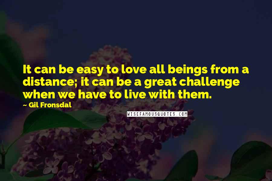 Gil Fronsdal Quotes: It can be easy to love all beings from a distance; it can be a great challenge when we have to live with them.