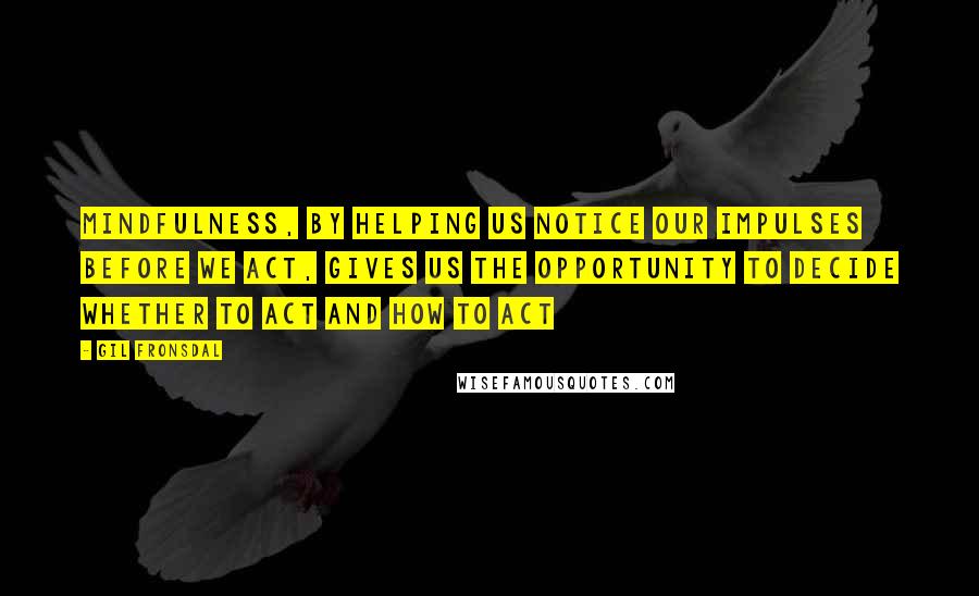 Gil Fronsdal Quotes: Mindfulness, by helping us notice our impulses before we act, gives us the opportunity to decide whether to act and how to act