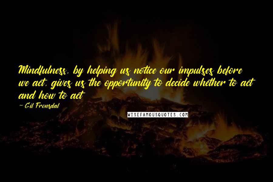 Gil Fronsdal Quotes: Mindfulness, by helping us notice our impulses before we act, gives us the opportunity to decide whether to act and how to act