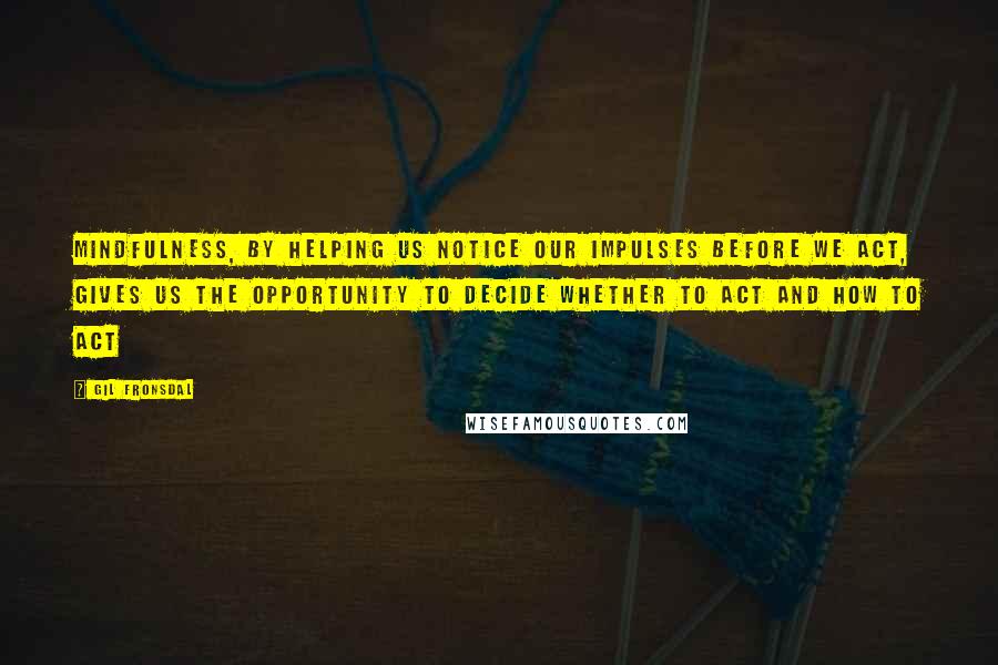 Gil Fronsdal Quotes: Mindfulness, by helping us notice our impulses before we act, gives us the opportunity to decide whether to act and how to act