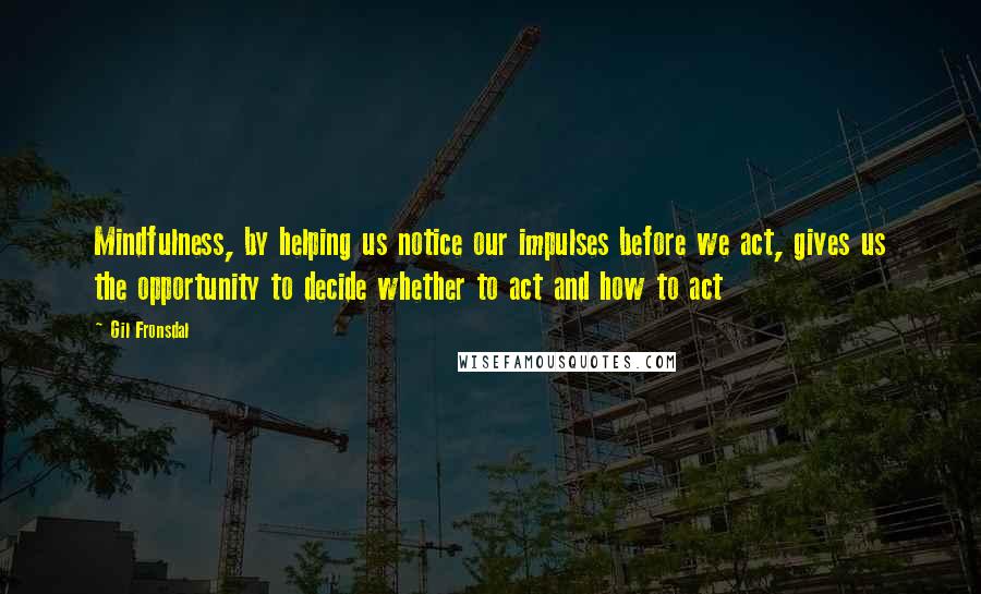 Gil Fronsdal Quotes: Mindfulness, by helping us notice our impulses before we act, gives us the opportunity to decide whether to act and how to act