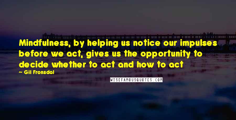 Gil Fronsdal Quotes: Mindfulness, by helping us notice our impulses before we act, gives us the opportunity to decide whether to act and how to act