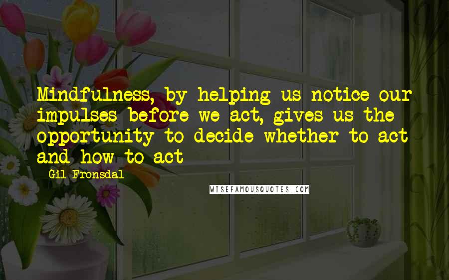 Gil Fronsdal Quotes: Mindfulness, by helping us notice our impulses before we act, gives us the opportunity to decide whether to act and how to act