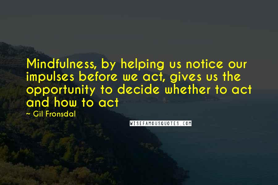 Gil Fronsdal Quotes: Mindfulness, by helping us notice our impulses before we act, gives us the opportunity to decide whether to act and how to act