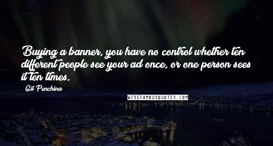 Gil Penchina Quotes: Buying a banner, you have no control whether ten different people see your ad once, or one person sees it ten times.