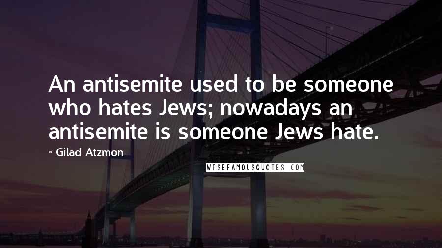 Gilad Atzmon Quotes: An antisemite used to be someone who hates Jews; nowadays an antisemite is someone Jews hate.