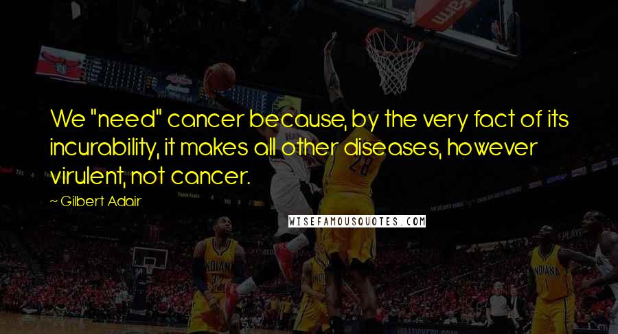 Gilbert Adair Quotes: We "need" cancer because, by the very fact of its incurability, it makes all other diseases, however virulent, not cancer.