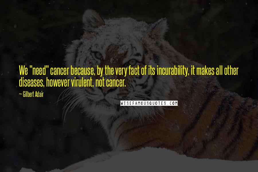 Gilbert Adair Quotes: We "need" cancer because, by the very fact of its incurability, it makes all other diseases, however virulent, not cancer.