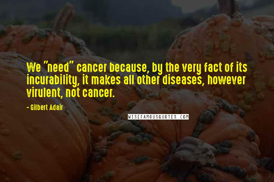 Gilbert Adair Quotes: We "need" cancer because, by the very fact of its incurability, it makes all other diseases, however virulent, not cancer.