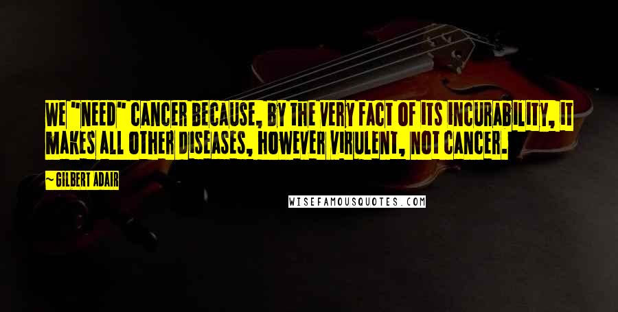 Gilbert Adair Quotes: We "need" cancer because, by the very fact of its incurability, it makes all other diseases, however virulent, not cancer.