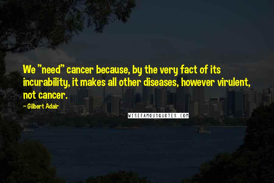 Gilbert Adair Quotes: We "need" cancer because, by the very fact of its incurability, it makes all other diseases, however virulent, not cancer.