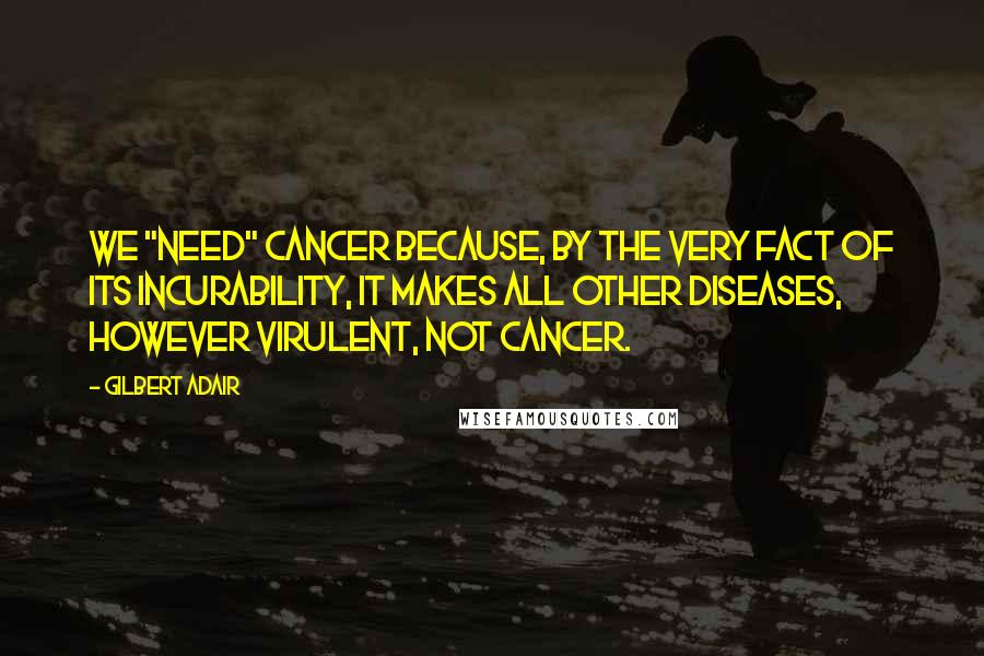 Gilbert Adair Quotes: We "need" cancer because, by the very fact of its incurability, it makes all other diseases, however virulent, not cancer.