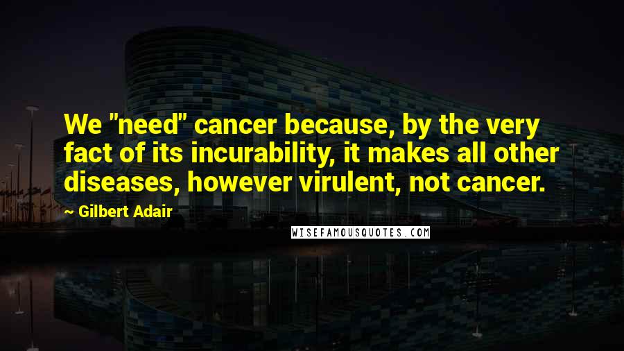Gilbert Adair Quotes: We "need" cancer because, by the very fact of its incurability, it makes all other diseases, however virulent, not cancer.