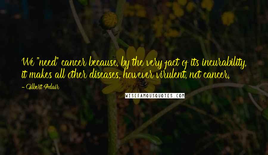 Gilbert Adair Quotes: We "need" cancer because, by the very fact of its incurability, it makes all other diseases, however virulent, not cancer.