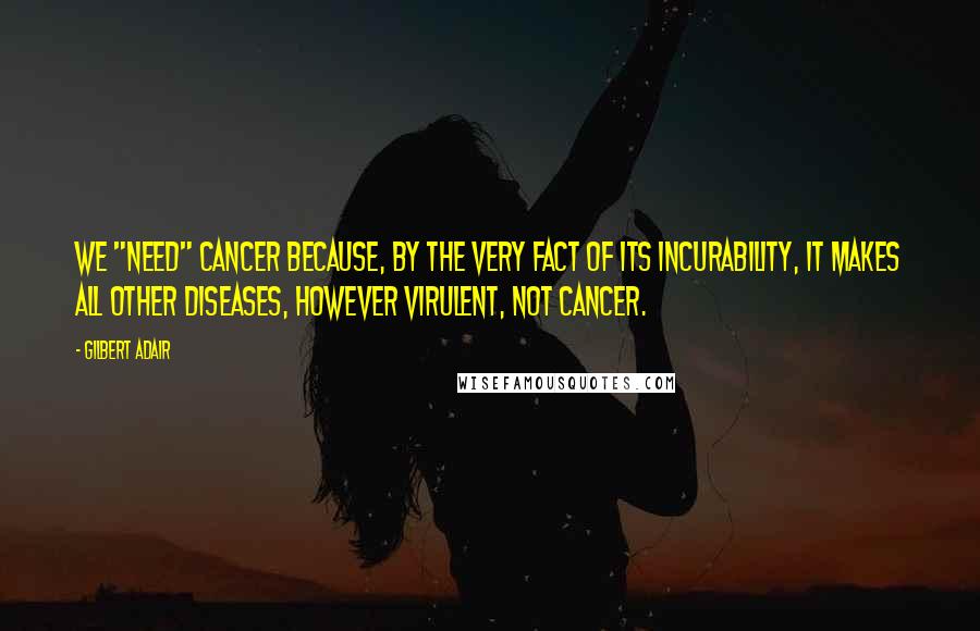 Gilbert Adair Quotes: We "need" cancer because, by the very fact of its incurability, it makes all other diseases, however virulent, not cancer.