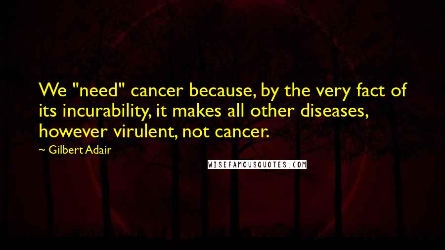 Gilbert Adair Quotes: We "need" cancer because, by the very fact of its incurability, it makes all other diseases, however virulent, not cancer.