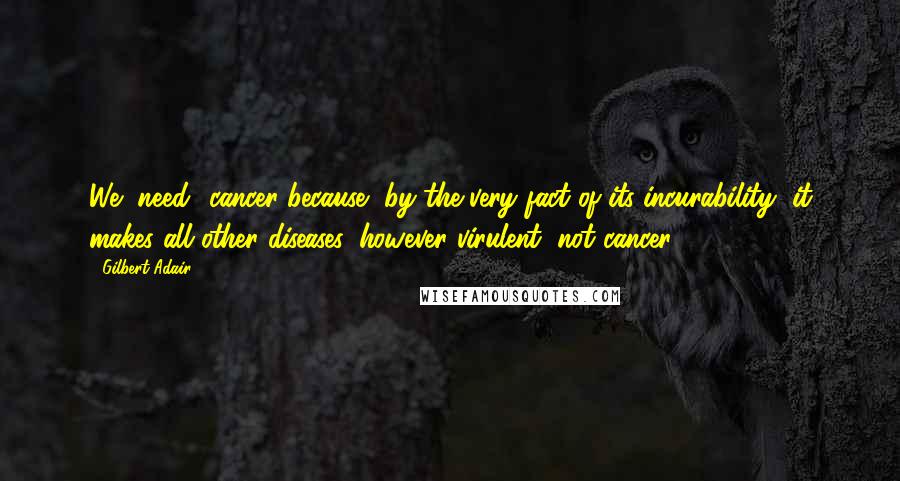 Gilbert Adair Quotes: We "need" cancer because, by the very fact of its incurability, it makes all other diseases, however virulent, not cancer.